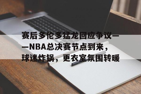 开云下载-赛后多伦多猛龙回应争议——NBA总决赛节点到来，球迷炸锅，更衣室氛围转暖的简单介绍